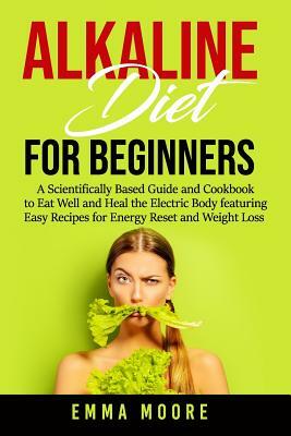 Alkaline Diet for Beginners: A Scientifically Based Guide and Cookbook to Eat Well and Heal the Electric Body featuring Easy Recipes for Energy Res by Emma Moore