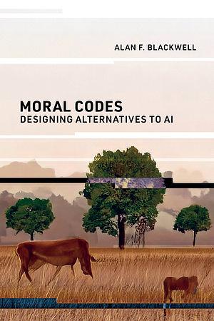 Moral Codes: Designing Alternatives to AI by Alan F. Blackwell