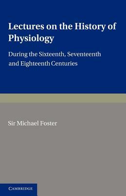 Lectures on the History of Physiology: During the Sixteenth, Seventeenth and Eighteenth Centuries by Michael Foster