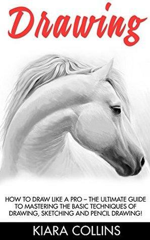 Drawing: How To Draw Like A Pro - The Ultimate Guide To Mastering The Basic Techniques Of Drawing, Sketching and Pencil Drawing! by Kiara Collins
