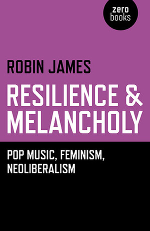 Resilience & Melancholy: Pop Music, Feminism, Neoliberalism by Robin James