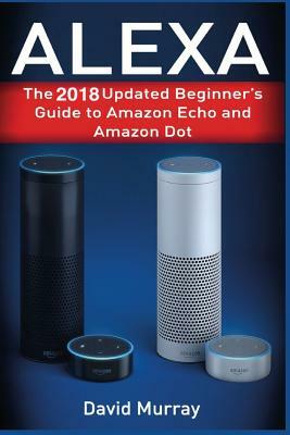 Alexa: The 2018 Updated Begginer's Guide to Amazon Echo and Amazon Dot by David Murray