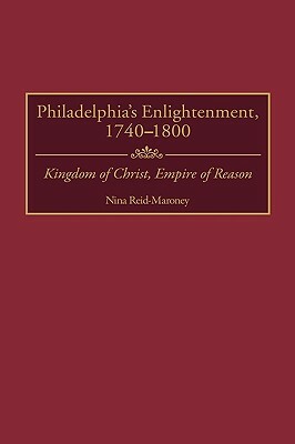 Philadelphia's Enlightenment, 1740-1800: Kingdom of Christ, Empire of Reason by Nina Reid-Maroney