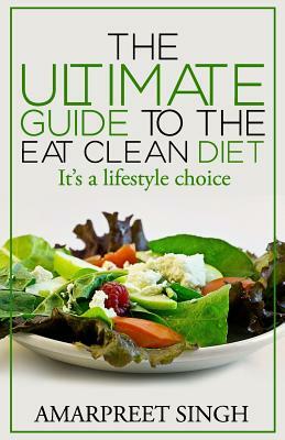 Eat Clean Diet - The Ultimate Guide To The Eat Clean Diet: Its a Lifestyle Choice by Amarpreet Singh