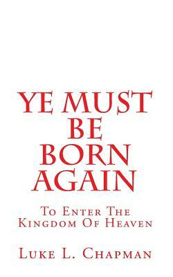 Ye Must Be Born Again: To Enter The Kingdom Of Heaven by Luke L. Chapman