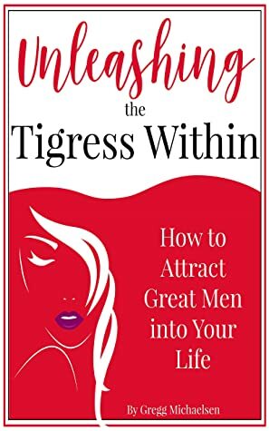 Unleashing The Tigress Within: How to Attract Great Men into Your Life (Relationship and Dating Advice for Women #24) by Gregg Michaelsen