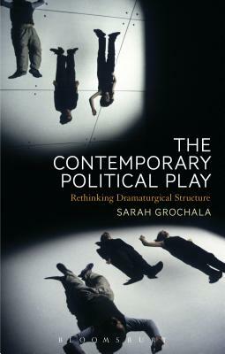 The Contemporary Political Play: Rethinking Dramaturgical Structure by Sarah Grochala