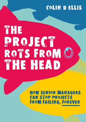 The Project Rots From The Head: How Senior Managers Can Stop Projects Failing, Forever by Colin D. Ellis