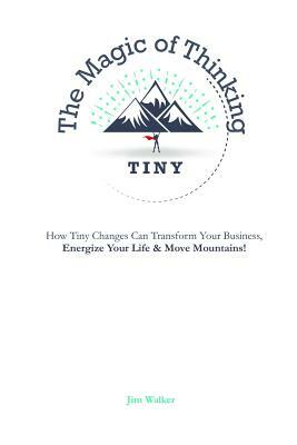 The Magic of Thinking Tiny: How Tiny Changes Can Transform Your Business, Energize Your Life and Move Mountains! by Walker Jim