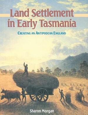 Land Settlement in Early Tasmania: Creating an Antipodean England by Sharon Morgan