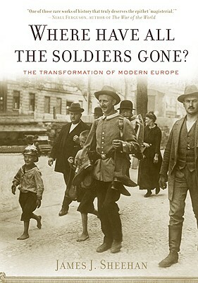 Where Have All the Soldiers Gone?: The Transformation of Modern Europe by James J. Sheehan