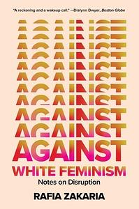 Against White Feminism: Notes on Disruption by Rafia Zakaria