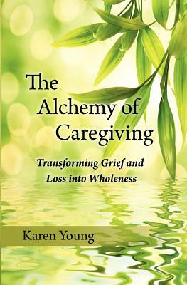 The Alchemy of Caregiving: Transforming Grief and Loss Into Wholeness by Karen Young
