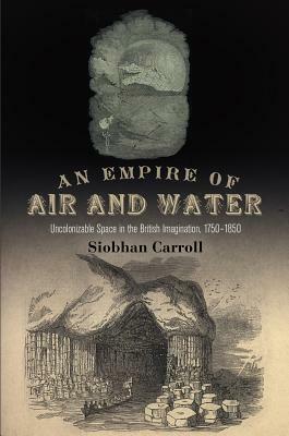 An Empire of Air and Water: Uncolonizable Space in the British Imagination, 1750-1850 by Siobhan Carroll