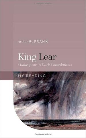 King Lear: Shakespeare's Dark Consolations by Arthur W. Frank