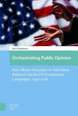 Orchestrating Public Opinion: How Music Persuades in Television Political Ads for Us Presidential Campaigns, 1952-2016 by Paul Christiansen