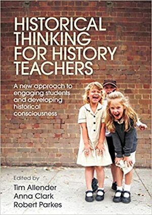Historical Thinking for History Teachers: A New Approach to Engaging Students and Developing Historical Consciousness by Tim Allender, Robert Parkes, Anna Clark