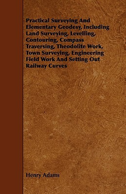 Practical Surveying and Elementary Geodesy, Including Land Surveying, Levelling, Contouring, Compass Traversing, Theodolite Work, Town Surveying, Engi by Henry Adams