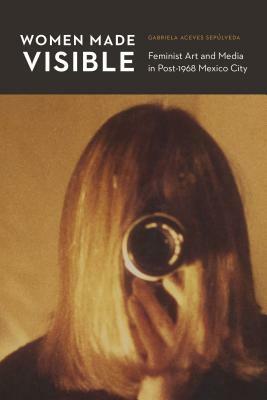 Women Made Visible: Feminist Art and Media in Post-1968 Mexico City by Gabriela Aceves Sepúlveda