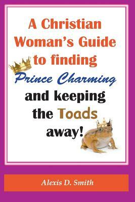 A Christian Woman's Guide to Finding Prince Charming and Keeping the Toads away! by Alexis D. Smith