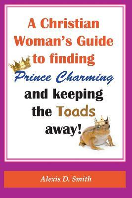 A Christian Woman's Guide to Finding Prince Charming and Keeping the Toads away! by Alexis D. Smith