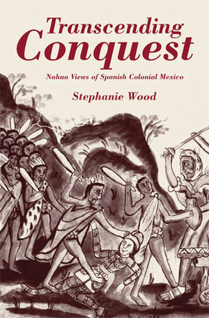 Transcending Conquest: Nahua Views of Spanish Colonial Mexico by Stephanie Wood