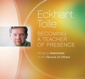 Becoming a Teacher of Presence: Bringing Awareness to the Service of Others by Eckhart Tolle