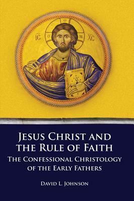 Jesus Christ and the Rule of Faith: The Confessional Christology of the Early Fathers by David L. Johnson