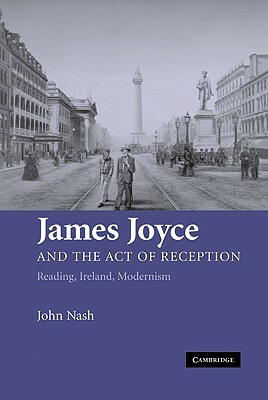 James Joyce and the Act of Reception: Reading, Ireland, Modernism by John Nash