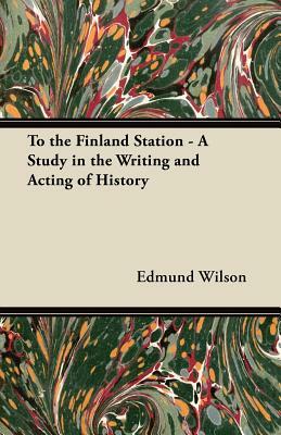 To the Finland Station - A Study in the Writing and Acting of History by Edmund Wilson