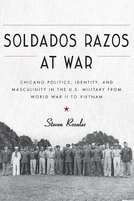 Soldados Razos at War: Chicano Politics, Identity, and Masculinity in the U.S. Military from World War II to Vietnam by Steven Rosales