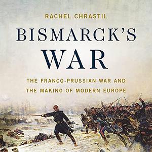 Bismarck's War: The Franco-Prussian War and the Making of Modern Europe by Rachel Chrastil