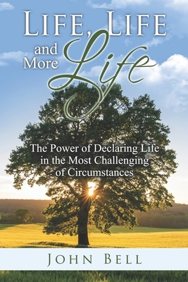 Life, Life, and More Life: The Power of Declaring Life in the Most Challenging of Circumstances by John Bell