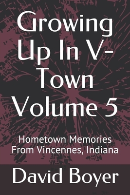Growing Up In V-Town Volume 5: Hometown Memories From Vincennes, Indiana by David Boyer