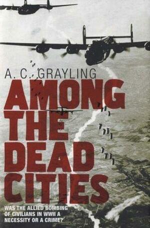 Among the Dead Cities: The History and Moral Legacy of the WWII Bombing of Civilians in Germany and Japan by A.C. Grayling