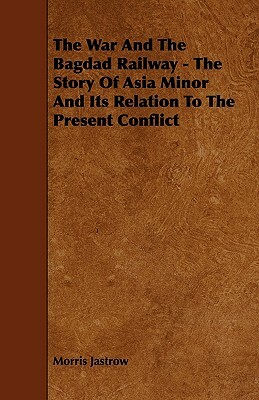 The War and the Bagdad Railway - The Story of Asia Minor and Its Relation to the Present Conflict by Morris Jastrow