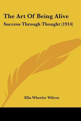 The Art of Being Alive - Revisited: Success Through Thought by Ella Wheeler Wilcox