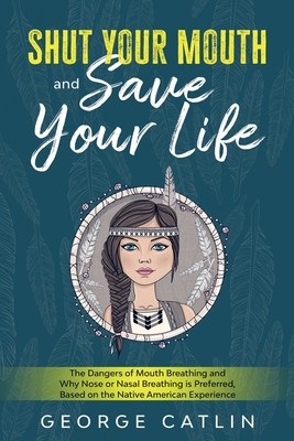 Shut Your Mouth and Save Your Life: The Dangers of Mouth Breathing and Why Nose or Nasal Breathing is Preferred, Based on the Native American Experien by George Catlin