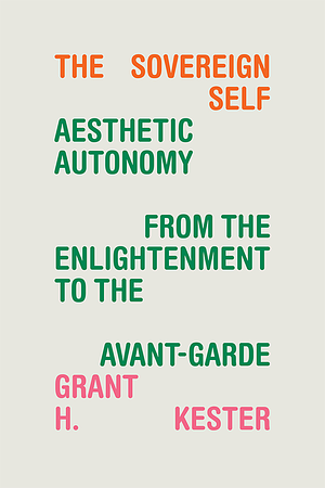 The Sovereign Self: Aesthetic Autonomy from the Enlightenment to the Avant-Garde by Grant H. Kester