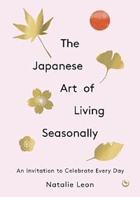 The Japanese Art of Living Seasonally: An invitation to celebrate every day by Natalie Leon