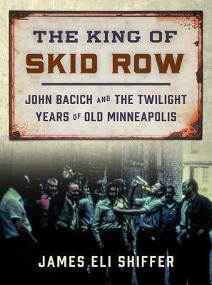 The King of Skid Row: John Bacich and the Twilight Years of Old Minneapolis by James Eli Shiffer