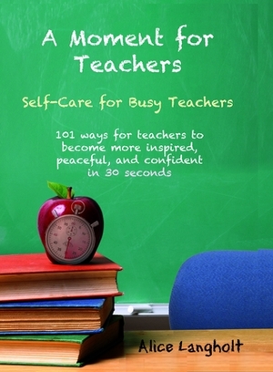 A Moment for Teachers: self-care for busy teachers - 101 free ways for teachers to become more inspired, peaceful, and confident in 30 seconds by Alice Langholt