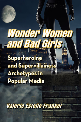 Wonder Women and Bad Girls: Superheroine and Supervillainess Archetypes in Popular Media by Valerie Estelle Frankel