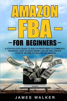 Amazon FBA for Beginners: A Step-by-Step Guide to Build a Profitable E-Commerce Business: How to Make Money Online and Create Passive Income by by James Walker