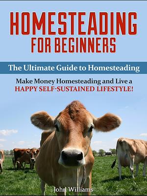 Homesteading for Beginners: The Ultimate Guide to Homesteading - Make Money Homesteading and Live a Happy Self-Sustained Lifestyle! by John Williams