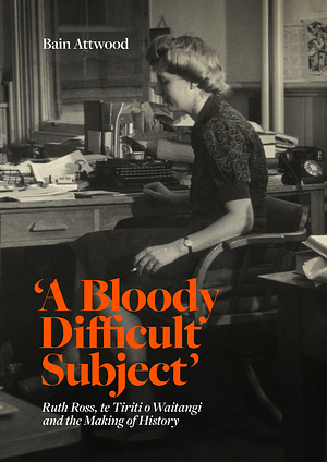 'A Bloody Difficult Subject': Ruth Ross, Te Tiriti O Waitangi and the Making of History by Bain Attwood