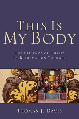 This Is My Body: The Presence of Christ in Reformation Thought by Thomas J. Davis