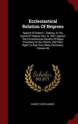 Ecclesiastical Relation of Negroes: Speech of Robert L. Dabney, in the Synod of Virginia, Nov. 9, 1867, Against the Ecclesiastical Equality of Negro P by Robert Lewis Dabney