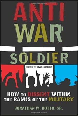 Antiwar Soldier: How to Dissent Within the Ranks of the Military by Sr., Jonathan W. Hutto, Jonathan W. Hutto