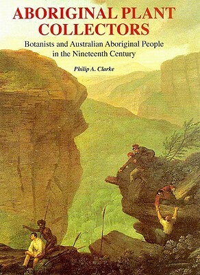 Aboriginal Plant Collectors: Botanists and Australian Aboriginal People in the Nineteenth Century by Philip A. Clarke